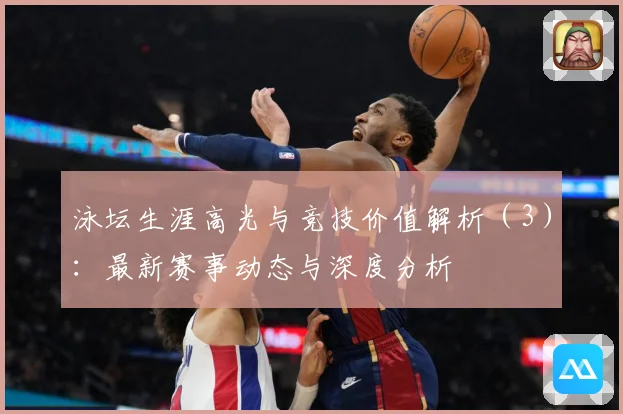 泳坛生涯高光与竞技价值解析（3）：最新赛事动态与深度分析