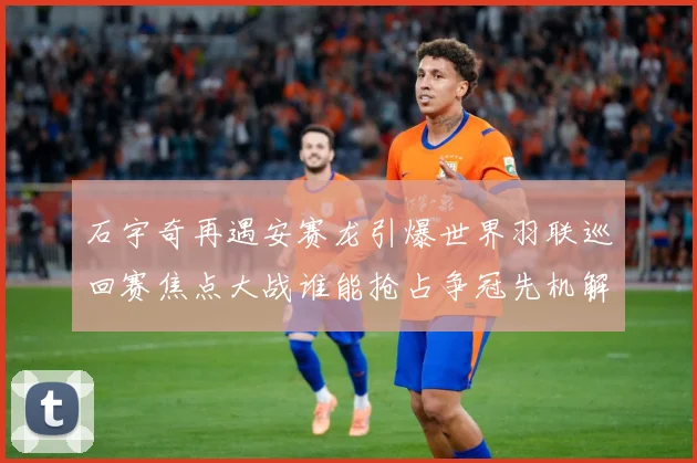 石宇奇再遇安赛龙引爆世界羽联巡回赛焦点大战谁能抢占争冠先机解析：最新赛事动态与深度分析