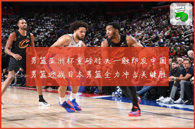 男篮亚洲杯重磅对决一触即发中国男篮迎战日本男篮全力冲击关键胜利：最新赛事动态与深度分析