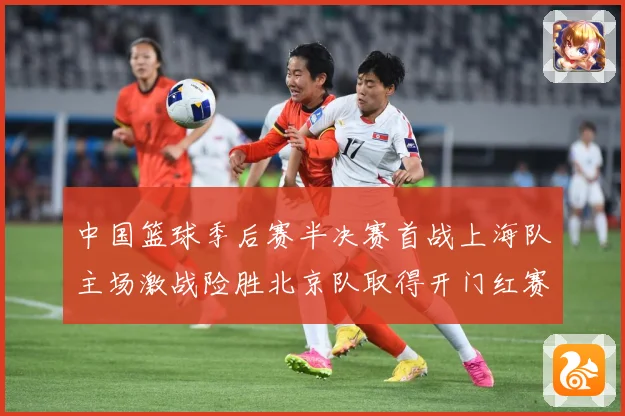 中国篮球季后赛半决赛首战上海队主场激战险胜北京队取得开门红赛场复盘：最新赛事动态与深度分析