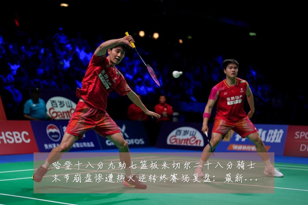 哈登十八分九助七篮板米切尔二十八分骑士末节崩盘惨遭热火逆转终赛场复盘:最新赛事动态与深度分析