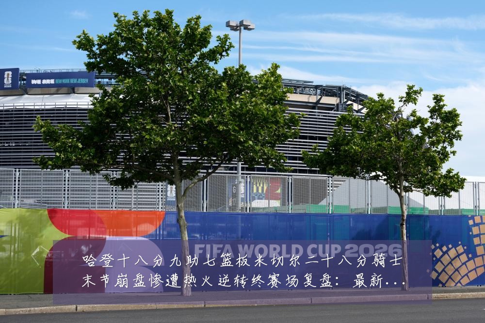 哈登十八分九助七篮板米切尔二十八分骑士末节崩盘惨遭热火逆转终赛场复盘:最新赛事动态与深度分析