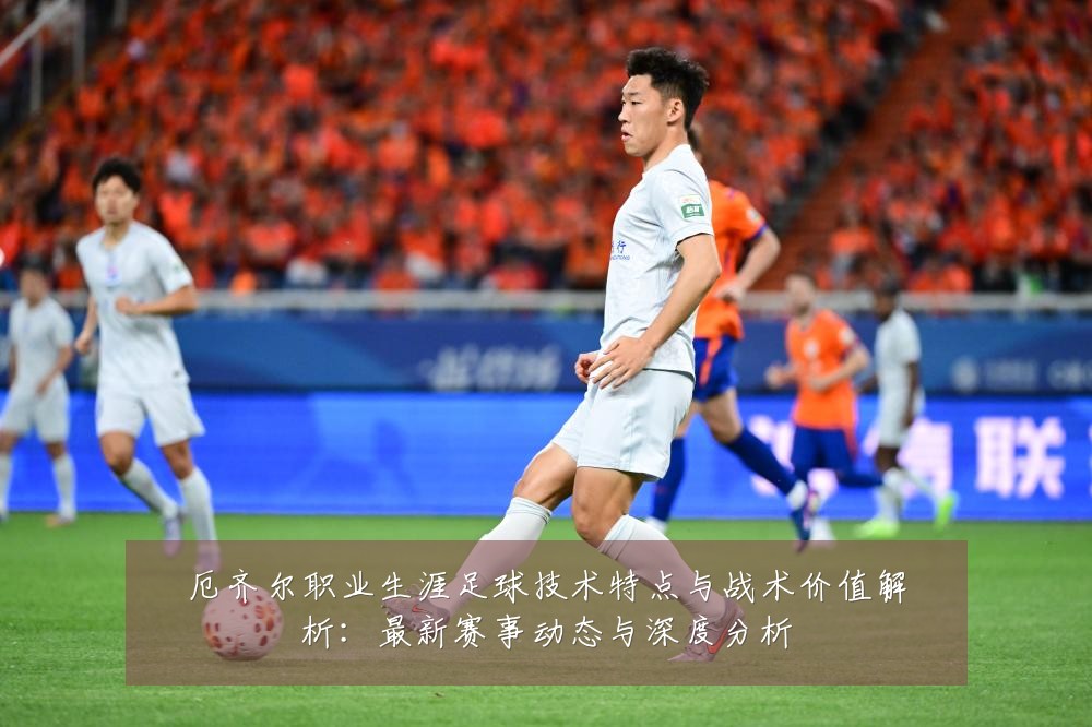 厄齐尔职业生涯足球技术特点与战术价值解析：最新赛事动态与深度分析